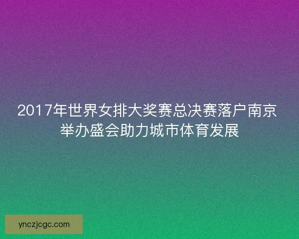 2017年世界女排大奖赛总决赛落户南京 举办盛会助力城市体育发展