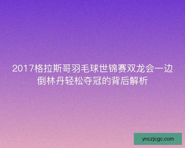 2017格拉斯哥羽毛球世锦赛双龙会一边倒林丹轻松夺冠的背后解析