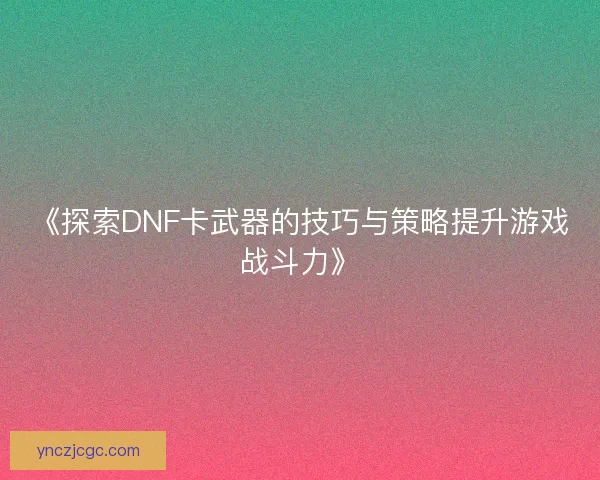 《探索DNF卡武器的技巧与策略提升游戏战斗力》