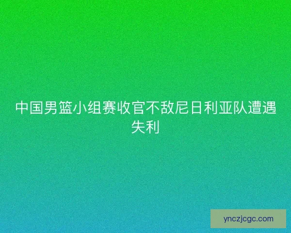中国男篮小组赛收官不敌尼日利亚队遭遇失利
