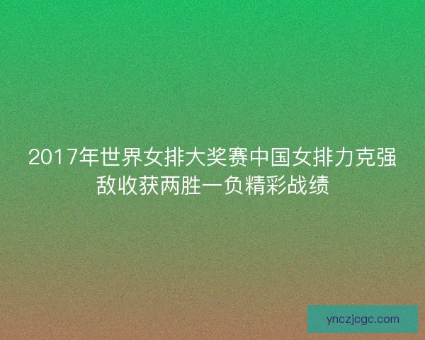 2017年世界女排大奖赛中国女排力克强敌收获两胜一负精彩战绩