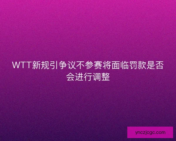 WTT新规引争议不参赛将面临罚款是否会进行调整