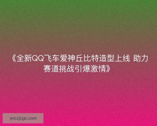 《全新QQ飞车爱神丘比特造型上线 助力赛道挑战引爆激情》