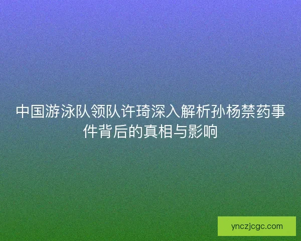 中国游泳队领队许琦深入解析孙杨禁药事件背后的真相与影响