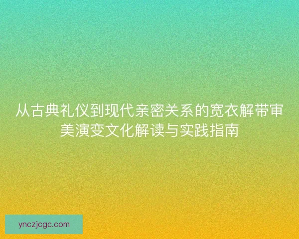 从古典礼仪到现代亲密关系的宽衣解带审美演变文化解读与实践指南