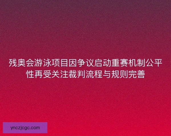残奥会游泳项目因争议启动重赛机制公平性再受关注裁判流程与规则完善