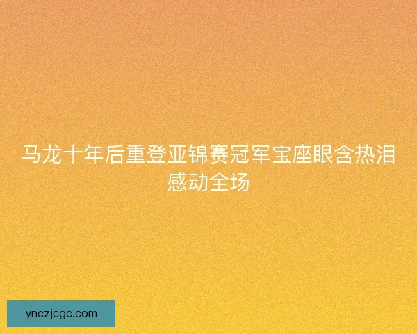 马龙十年后重登亚锦赛冠军宝座眼含热泪感动全场