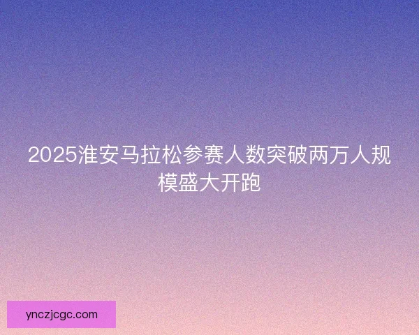 2025淮安马拉松参赛人数突破两万人规模盛大开跑