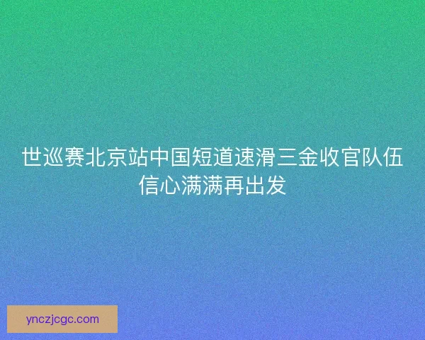 世巡赛北京站中国短道速滑三金收官队伍信心满满再出发