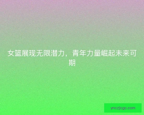 女篮展现无限潜力，青年力量崛起未来可期