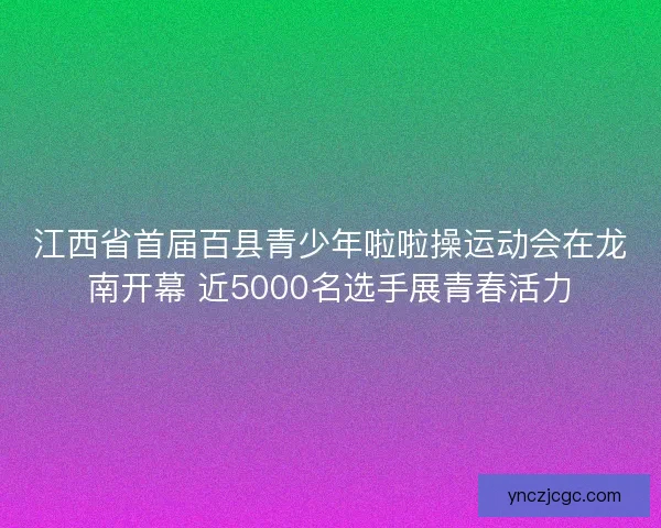 江西省首届百县青少年啦啦操运动会在龙南开幕 近5000名选手展青春活力