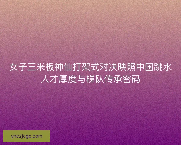 女子三米板神仙打架式对决映照中国跳水人才厚度与梯队传承密码
