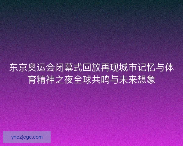 东京奥运会闭幕式回放再现城市记忆与体育精神之夜全球共鸣与未来想象