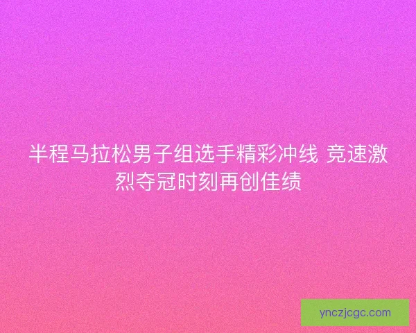 半程马拉松男子组选手精彩冲线 竞速激烈夺冠时刻再创佳绩