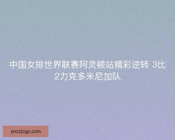 中国女排世界联赛阿灵顿站精彩逆转 3比2力克多米尼加队